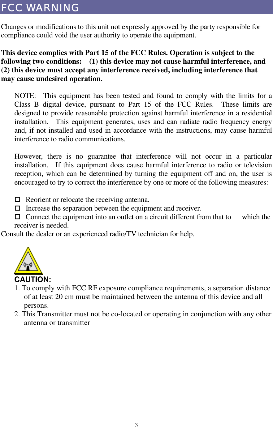  3FCC WARNING  Changes or modifications to this unit not expressly approved by the party responsible for compliance could void the user authority to operate the equipment.  This device complies with Part 15 of the FCC Rules. Operation is subject to the following two conditions:    (1) this device may not cause harmful interference, and (2) this device must accept any interference received, including interference that may cause undesired operation.  NOTE:  This equipment has been tested and found to comply with the limits for a Class B digital device, pursuant to Part 15 of the FCC Rules.  These limits are designed to provide reasonable protection against harmful interference in a residential installation.  This equipment generates, uses and can radiate radio frequency energy and, if not installed and used in accordance with the instructions, may cause harmful interference to radio communications.  However, there is no guarantee that interference will not occur in a particular installation.  If this equipment does cause harmful interference to radio or television reception, which can be determined by turning the equipment off and on, the user is encouraged to try to correct the interference by one or more of the following measures:   Reorient or relocate the receiving antenna.  Increase the separation between the equipment and receiver.  Connect the equipment into an outlet on a circuit different from that to    which the receiver is needed. Consult the dealer or an experienced radio/TV technician for help.   CAUTION: 1. To comply with FCC RF exposure compliance requirements, a separation distance of at least 20 cm must be maintained between the antenna of this device and all persons. 2. This Transmitter must not be co-located or operating in conjunction with any other antenna or transmitter           