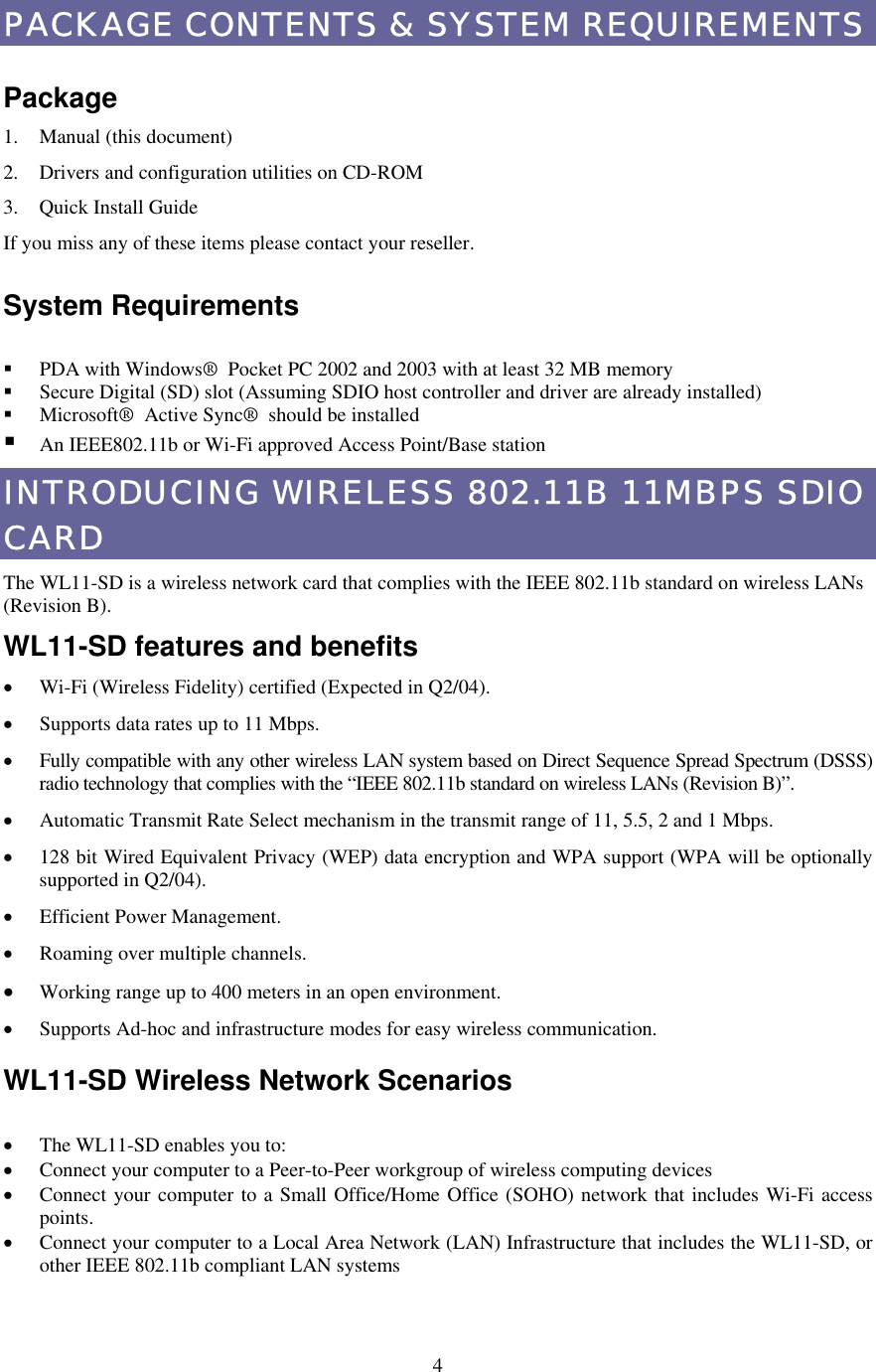  4PACKAGE CONTENTS &amp; SYSTEM REQUIREMENTS  Package 1. Manual (this document) 2.  Drivers and configuration utilities on CD-ROM 3.  Quick Install Guide If you miss any of these items please contact your reseller.  System Requirements    PDA with Windows® Pocket PC 2002 and 2003 with at least 32 MB memory   Secure Digital (SD) slot (Assuming SDIO host controller and driver are already installed)   Microsoft® Active Sync® should be installed  An IEEE802.11b or Wi-Fi approved Access Point/Base station INTRODUCING WIRELESS 802.11B 11MBPS SDIO CARD The WL11-SD is a wireless network card that complies with the IEEE 802.11b standard on wireless LANs (Revision B). WL11-SD features and benefits •  Wi-Fi (Wireless Fidelity) certified (Expected in Q2/04). •  Supports data rates up to 11 Mbps. •  Fully compatible with any other wireless LAN system based on Direct Sequence Spread Spectrum (DSSS) radio technology that complies with the “IEEE 802.11b standard on wireless LANs (Revision B)”. •  Automatic Transmit Rate Select mechanism in the transmit range of 11, 5.5, 2 and 1 Mbps. •  128 bit Wired Equivalent Privacy (WEP) data encryption and WPA support (WPA will be optionally supported in Q2/04). •  Efficient Power Management. •  Roaming over multiple channels. •  Working range up to 400 meters in an open environment. •  Supports Ad-hoc and infrastructure modes for easy wireless communication. WL11-SD Wireless Network Scenarios  •  The WL11-SD enables you to: •  Connect your computer to a Peer-to-Peer workgroup of wireless computing devices •  Connect your computer to a Small Office/Home Office (SOHO) network that includes Wi-Fi access points. •  Connect your computer to a Local Area Network (LAN) Infrastructure that includes the WL11-SD, or other IEEE 802.11b compliant LAN systems  