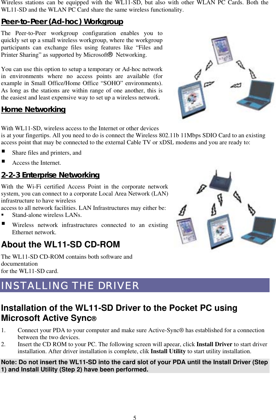  5Wireless stations can be equipped with the WL11-SD, but also with other WLAN PC Cards. Both the WL11-SD and the WLAN PC Card share the same wireless functionality. Peer-to-Peer (Ad-hoc) Workgroup The Peer-to-Peer workgroup configuration enables you to quickly set up a small wireless workgroup, where the workgroup participants can exchange files using features like “Files and Printer Sharing” as supported by Microsoft® Networking.   You can use this option to setup a temporary or Ad-hoc network in environments where no access points are available (for example in Small Office/Home Office “SOHO” environments). As long as the stations are within range of one another, this is the easiest and least expensive way to set up a wireless network. Home Networking  With WL11-SD, wireless access to the Internet or other devices is at your fingertips. All you need to do is connect the Wireless 802.11b 11Mbps SDIO Card to an existing access point that may be connected to the external Cable TV or xDSL modems and you are ready to:    Share files and printers, and  Access the Internet. 2-2-3 Enterprise Networking With the Wi-Fi certified Access Point in the corporate network system, you can connect to a corporate Local Area Network (LAN) infrastructure to have wireless access to all network facilities. LAN Infrastructures may either be:     Stand-alone wireless LANs.  Wireless network infrastructures connected to an existing Ethernet network. About the WL11-SD CD-ROM The WL11-SD CD-ROM contains both software and documentation for the WL11-SD card. INSTALLING THE DRIVER  Installation of the WL11-SD Driver to the Pocket PC using Microsoft Active Sync® 1.  Connect your PDA to your computer and make sure Active-Sync® has established for a connection between the two devices. 2.  Insert the CD ROM to your PC. The following screen will apeear, click Install Driver to start driver installation. After driver installation is complete, clik Install Utility to start utility installation. Note: Do not insert the WL11-SD into the card slot of your PDA until the Install Driver (Step 1) and Install Utility (Step 2) have been performed.  