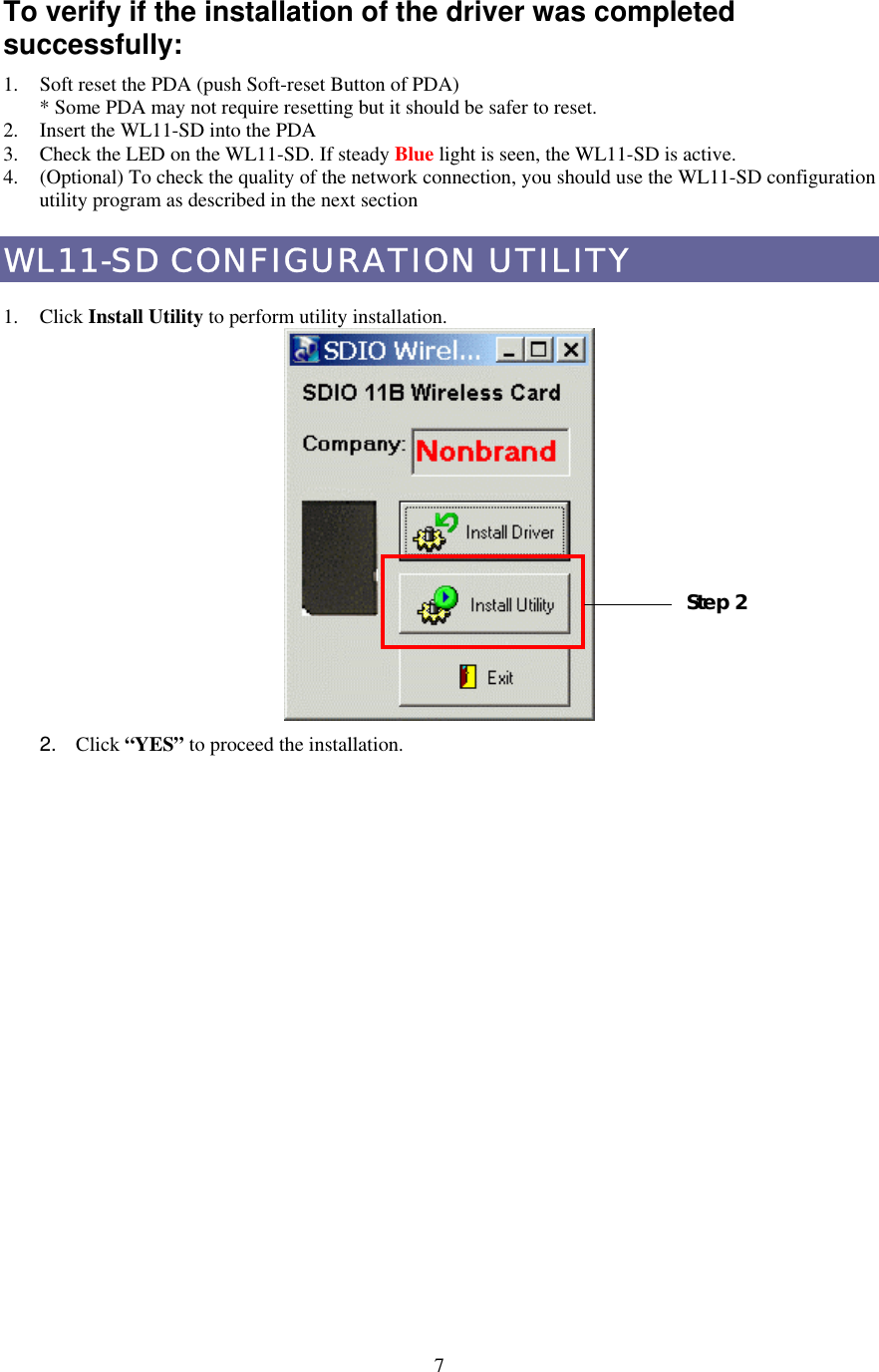  7To verify if the installation of the driver was completed successfully: 1.  Soft reset the PDA (push Soft-reset Button of PDA) * Some PDA may not require resetting but it should be safer to reset. 2.  Insert the WL11-SD into the PDA 3.  Check the LED on the WL11-SD. If steady Blue light is seen, the WL11-SD is active. 4.  (Optional) To check the quality of the network connection, you should use the WL11-SD configuration utility program as described in the next section WL11-SD CONFIGURATION UTILITY  1. Click Install Utility to perform utility installation.    2.  Click “YES” to proceed the installation. Step 2 