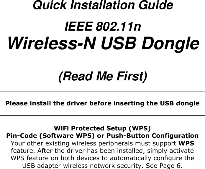  Quick Installation Guide IEEE 802.11n Wireless-N USB Dongle  (Read Me First)   Please install the driver before inserting the USB dongle   WiFi Protected Setup (WPS)  Pin-Code (Software WPS) or Push-Button Configuration Your other existing wireless peripherals must support WPS feature. After the driver has been installed, simply activate WPS feature on both devices to automatically configure the USB adapter wireless network security. See Page 6.  