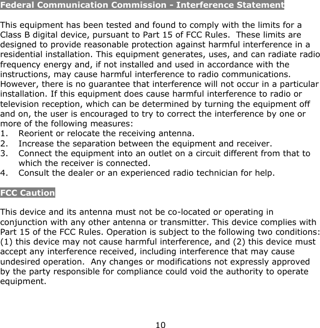 10    Federal Communication Commission - Interference Statement  This equipment has been tested and found to comply with the limits for a Class B digital device, pursuant to Part 15 of FCC Rules.  These limits are designed to provide reasonable protection against harmful interference in a residential installation. This equipment generates, uses, and can radiate radio frequency energy and, if not installed and used in accordance with the instructions, may cause harmful interference to radio communications.  However, there is no guarantee that interference will not occur in a particular installation. If this equipment does cause harmful interference to radio or television reception, which can be determined by turning the equipment off and on, the user is encouraged to try to correct the interference by one or more of the following measures:   1. Reorient or relocate the receiving antenna. 2. Increase the separation between the equipment and receiver. 3. Connect the equipment into an outlet on a circuit different from that to which the receiver is connected. 4. Consult the dealer or an experienced radio technician for help.  FCC Caution  This device and its antenna must not be co-located or operating in conjunction with any other antenna or transmitter. This device complies with Part 15 of the FCC Rules. Operation is subject to the following two conditions: (1) this device may not cause harmful interference, and (2) this device must accept any interference received, including interference that may cause undesired operation.  Any changes or modifications not expressly approved by the party responsible for compliance could void the authority to operate equipment.    