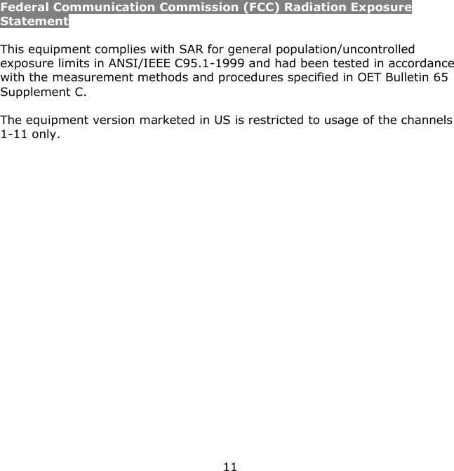 11    Federal Communication Commission (FCC) Radiation Exposure Statement  This equipment complies with SAR for general population/uncontrolled exposure limits in ANSI/IEEE C95.1-1999 and had been tested in accordance with the measurement methods and procedures specified in OET Bulletin 65 Supplement C.  The equipment version marketed in US is restricted to usage of the channels 1-11 only.  