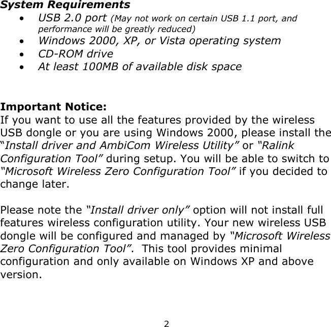 2     System Requirements  USB 2.0 port (May not work on certain USB 1.1 port, and performance will be greatly reduced)  Windows 2000, XP, or Vista operating system  CD-ROM drive  At least 100MB of available disk space   Important Notice: If you want to use all the features provided by the wireless USB dongle or you are using Windows 2000, please install the “Install driver and AmbiCom Wireless Utility” or “Ralink Configuration Tool” during setup. You will be able to switch to “Microsoft Wireless Zero Configuration Tool” if you decided to change later.  Please note the “Install driver only” option will not install full features wireless configuration utility. Your new wireless USB dongle will be configured and managed by “Microsoft Wireless Zero Configuration Tool”.  This tool provides minimal configuration and only available on Windows XP and above version.   