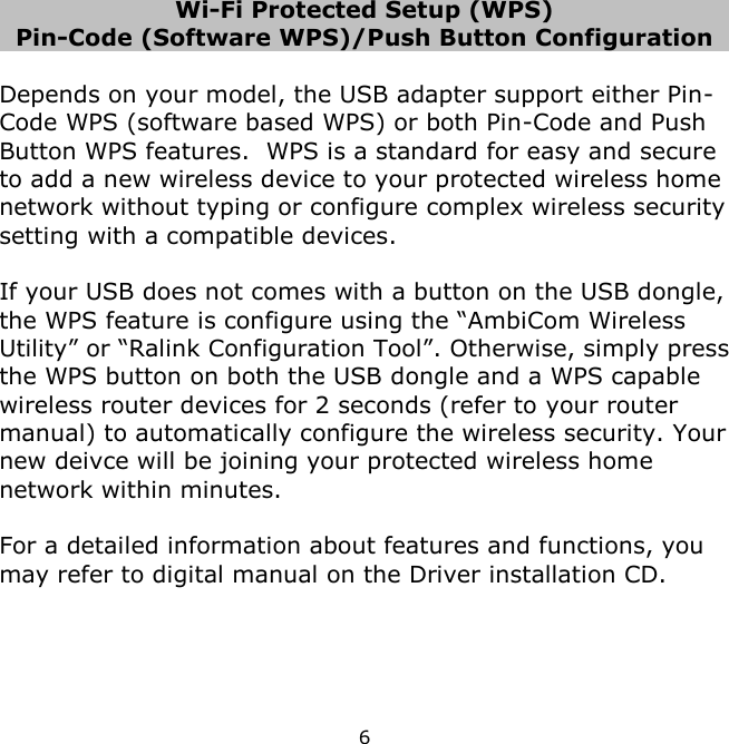 6    Wi-Fi Protected Setup (WPS) Pin-Code (Software WPS)/Push Button Configuration  Depends on your model, the USB adapter support either Pin-Code WPS (software based WPS) or both Pin-Code and Push Button WPS features.  WPS is a standard for easy and secure to add a new wireless device to your protected wireless home network without typing or configure complex wireless security setting with a compatible devices.    If your USB does not comes with a button on the USB dongle, the WPS feature is configure using the “AmbiCom Wireless Utility” or “Ralink Configuration Tool”. Otherwise, simply press the WPS button on both the USB dongle and a WPS capable wireless router devices for 2 seconds (refer to your router manual) to automatically configure the wireless security. Your new deivce will be joining your protected wireless home network within minutes.  For a detailed information about features and functions, you may refer to digital manual on the Driver installation CD.     