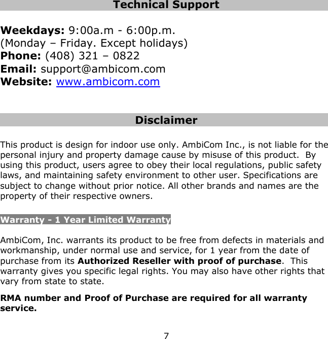 7    Technical Support  Weekdays: 9:00a.m - 6:00p.m.  (Monday – Friday. Except holidays) Phone: (408) 321 – 0822 Email: support@ambicom.com Website: www.ambicom.com   Disclaimer  This product is design for indoor use only. AmbiCom Inc., is not liable for the personal injury and property damage cause by misuse of this product.  By using this product, users agree to obey their local regulations, public safety laws, and maintaining safety environment to other user. Specifications are subject to change without prior notice. All other brands and names are the property of their respective owners.  Warranty - 1 Year Limited Warranty  AmbiCom, Inc. warrants its product to be free from defects in materials and workmanship, under normal use and service, for 1 year from the date of purchase from its Authorized Reseller with proof of purchase.  This warranty gives you specific legal rights. You may also have other rights that vary from state to state. RMA number and Proof of Purchase are required for all warranty service.  