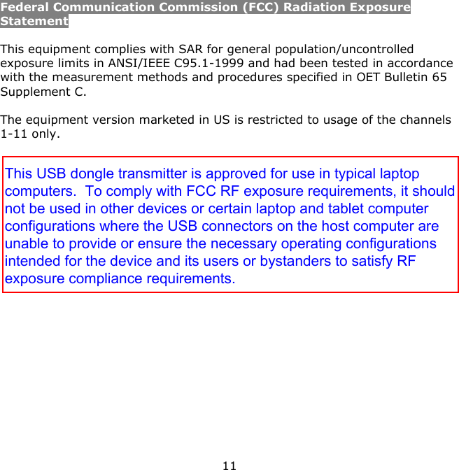 11    Federal Communication Commission (FCC) Radiation Exposure Statement  This equipment complies with SAR for general population/uncontrolled exposure limits in ANSI/IEEE C95.1-1999 and had been tested in accordance with the measurement methods and procedures specified in OET Bulletin 65 Supplement C.  The equipment version marketed in US is restricted to usage of the channels 1-11 only.  This USB dongle transmitter is approved for use in typical laptopcomputers.  To comply with FCC RF exposure requirements, it shouldnot be used in other devices or certain laptop and tablet computerconfigurations where the USB connectors on the host computer areunable to provide or ensure the necessary operating configurationsintended for the device and its users or bystanders to satisfy RFexposure compliance requirements.