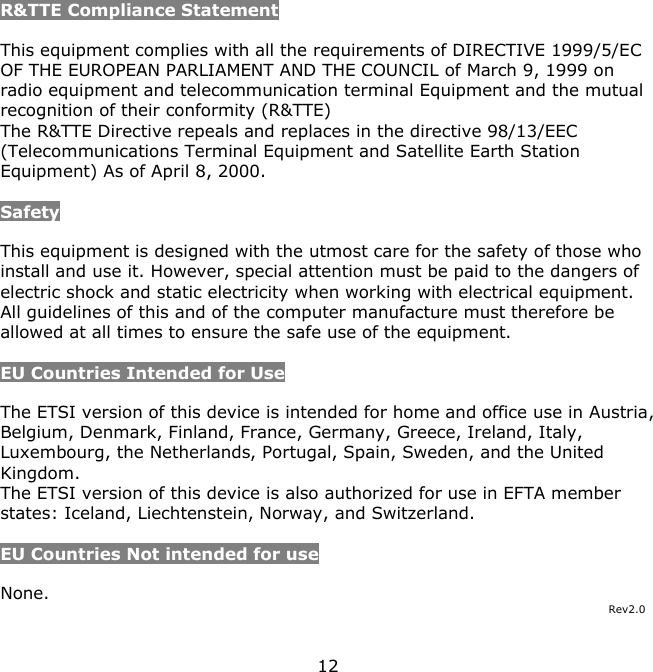 12    R&amp;TTE Compliance Statement  This equipment complies with all the requirements of DIRECTIVE 1999/5/EC OF THE EUROPEAN PARLIAMENT AND THE COUNCIL of March 9, 1999 on radio equipment and telecommunication terminal Equipment and the mutual recognition of their conformity (R&amp;TTE) The R&amp;TTE Directive repeals and replaces in the directive 98/13/EEC (Telecommunications Terminal Equipment and Satellite Earth Station Equipment) As of April 8, 2000.  Safety  This equipment is designed with the utmost care for the safety of those who install and use it. However, special attention must be paid to the dangers of electric shock and static electricity when working with electrical equipment. All guidelines of this and of the computer manufacture must therefore be allowed at all times to ensure the safe use of the equipment.  EU Countries Intended for Use   The ETSI version of this device is intended for home and office use in Austria, Belgium, Denmark, Finland, France, Germany, Greece, Ireland, Italy, Luxembourg, the Netherlands, Portugal, Spain, Sweden, and the United Kingdom. The ETSI version of this device is also authorized for use in EFTA member states: Iceland, Liechtenstein, Norway, and Switzerland.  EU Countries Not intended for use   None. Rev2.0 