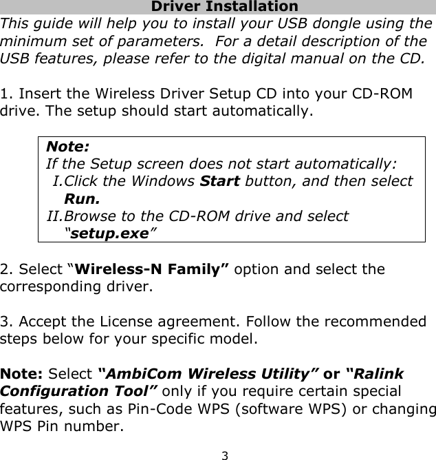 3      Driver Installation     This guide will help you to install your USB dongle using the minimum set of parameters.  For a detail description of the USB features, please refer to the digital manual on the CD.  1. Insert the Wireless Driver Setup CD into your CD-ROM drive. The setup should start automatically.   Note:  If the Setup screen does not start automatically: I.Click the Windows Start button, and then select Run. II.Browse to the CD-ROM drive and select “setup.exe”  2. Select “Wireless-N Family” option and select the corresponding driver.  3. Accept the License agreement. Follow the recommended steps below for your specific model.  Note: Select “AmbiCom Wireless Utility” or “Ralink Configuration Tool” only if you require certain special features, such as Pin-Code WPS (software WPS) or changing WPS Pin number. 