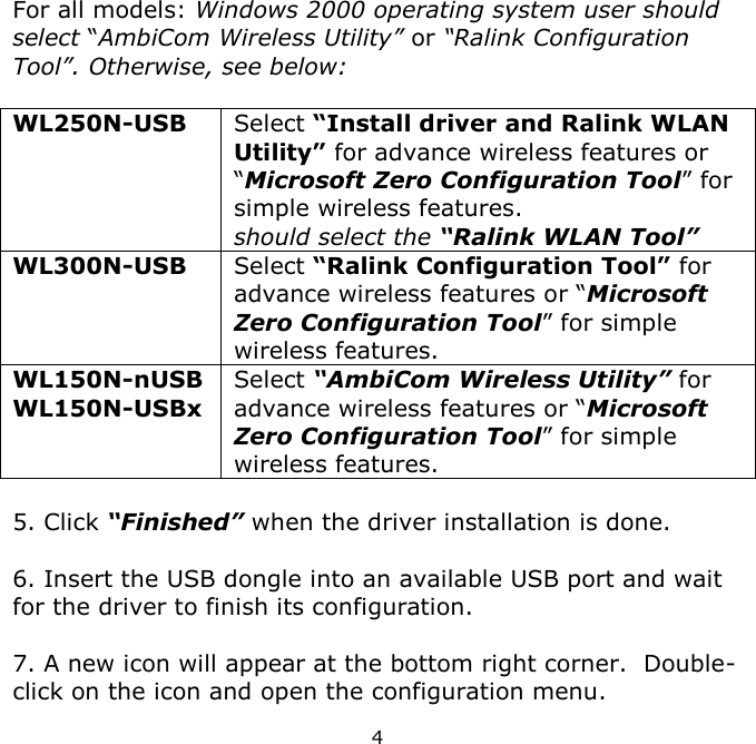 4    For all models: Windows 2000 operating system user should select “AmbiCom Wireless Utility” or “Ralink Configuration Tool”. Otherwise, see below:  WL250N-USB Select “Install driver and Ralink WLAN Utility” for advance wireless features or “Microsoft Zero Configuration Tool” for simple wireless features.  should select the “Ralink WLAN Tool” WL300N-USB Select “Ralink Configuration Tool” for advance wireless features or “Microsoft Zero Configuration Tool” for simple wireless features. WL150N-nUSB WL150N-USBx Select “AmbiCom Wireless Utility” for advance wireless features or “Microsoft Zero Configuration Tool” for simple wireless features.  5. Click “Finished” when the driver installation is done.  6. Insert the USB dongle into an available USB port and wait for the driver to finish its configuration.  7. A new icon will appear at the bottom right corner.  Double-click on the icon and open the configuration menu. 