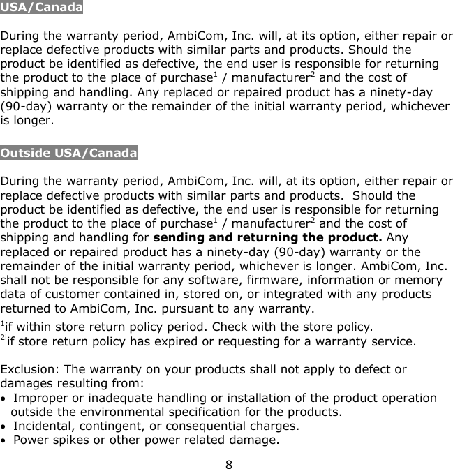 8    USA/Canada  During the warranty period, AmbiCom, Inc. will, at its option, either repair or replace defective products with similar parts and products. Should the product be identified as defective, the end user is responsible for returning the product to the place of purchase1 / manufacturer2 and the cost of shipping and handling. Any replaced or repaired product has a ninety-day (90-day) warranty or the remainder of the initial warranty period, whichever is longer.   Outside USA/Canada  During the warranty period, AmbiCom, Inc. will, at its option, either repair or replace defective products with similar parts and products.  Should the product be identified as defective, the end user is responsible for returning the product to the place of purchase1 / manufacturer2 and the cost of shipping and handling for sending and returning the product. Any replaced or repaired product has a ninety-day (90-day) warranty or the remainder of the initial warranty period, whichever is longer. AmbiCom, Inc. shall not be responsible for any software, firmware, information or memory data of customer contained in, stored on, or integrated with any products returned to AmbiCom, Inc. pursuant to any warranty. 1if within store return policy period. Check with the store policy. 2iif store return policy has expired or requesting for a warranty service.  Exclusion: The warranty on your products shall not apply to defect or damages resulting from:  Improper or inadequate handling or installation of the product operation outside the environmental specification for the products.  Incidental, contingent, or consequential charges.  Power spikes or other power related damage. 