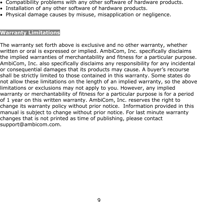 9     Compatibility problems with any other software of hardware products.  Installation of any other software of hardware products.  Physical damage causes by misuse, misapplication or negligence.   Warranty Limitations  The warranty set forth above is exclusive and no other warranty, whether written or oral is expressed or implied. AmbiCom, Inc. specifically disclaims the implied warranties of merchantability and fitness for a particular purpose. AmbiCom, Inc. also specifically disclaims any responsibility for any incidental or consequential damages that its products may cause. A buyer’s recourse shall be strictly limited to those contained in this warranty. Some states do not allow these limitations on the length of an implied warranty, so the above limitations or exclusions may not apply to you. However, any implied warranty or merchantability of fitness for a particular purpose is for a period of 1 year on this written warranty. AmbiCom, Inc. reserves the right to change its warranty policy without prior notice.  Information provided in this manual is subject to change without prior notice. For last minute warranty changes that is not printed as time of publishing, please contact support@ambicom.com.  