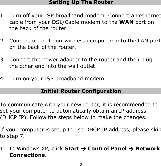 2    Setting Up The Router  1. Turn off your ISP broadband modem. Connect an ethernet cable from your DSL/Cable modem to the WAN port on the back of the router.  2. Connect up to 4 non-wireless computers into the LAN port on the back of the router.  3. Connect the power adapter to the router and then plug the other end into the wall outlet.   4. Turn on your ISP broadband modem.  Initial Router Configuration  To communicate with your new router, it is recommended to set your computer to automatically obtain an IP address (DHCP IP). Follow the steps below to make the changes.   If your computer is setup to use DHCP IP address, please skip to step 7.  1. In Windows XP, click Start  Control Panel  Network Connections. 