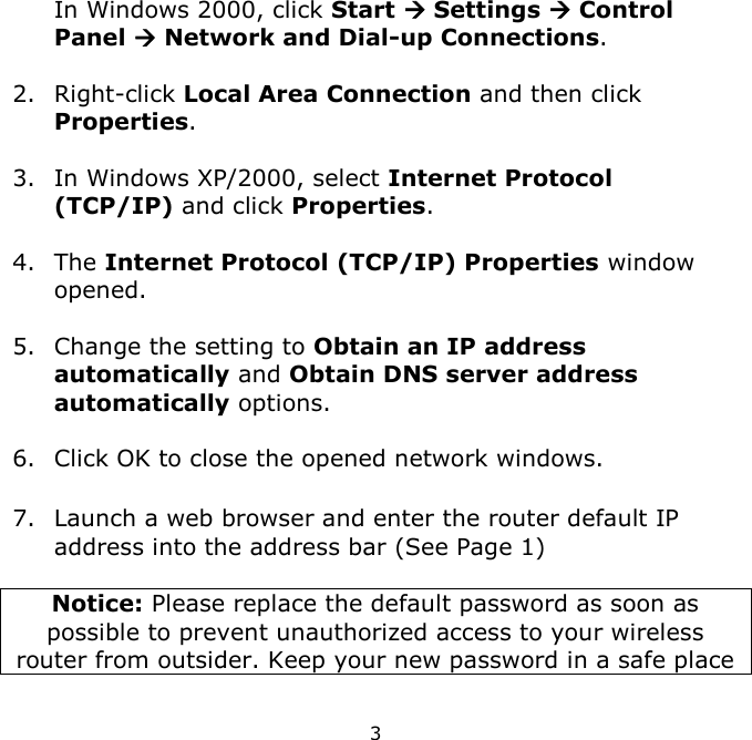 3    In Windows 2000, click Start  Settings  Control Panel  Network and Dial-up Connections.  2. Right-click Local Area Connection and then click Properties.  3. In Windows XP/2000, select Internet Protocol (TCP/IP) and click Properties.   4. The Internet Protocol (TCP/IP) Properties window opened.  5. Change the setting to Obtain an IP address automatically and Obtain DNS server address automatically options.  6. Click OK to close the opened network windows.  7. Launch a web browser and enter the router default IP address into the address bar (See Page 1)  Notice: Please replace the default password as soon as possible to prevent unauthorized access to your wireless router from outsider. Keep your new password in a safe place  