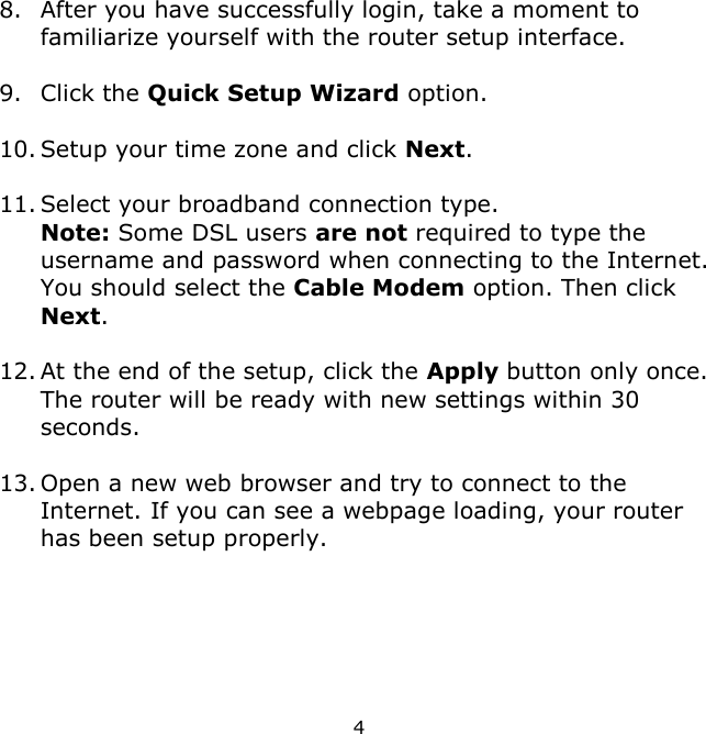 4    8. After you have successfully login, take a moment to familiarize yourself with the router setup interface.    9. Click the Quick Setup Wizard option.  10. Setup your time zone and click Next.  11. Select your broadband connection type.  Note: Some DSL users are not required to type the username and password when connecting to the Internet. You should select the Cable Modem option. Then click Next.  12. At the end of the setup, click the Apply button only once. The router will be ready with new settings within 30 seconds.   13. Open a new web browser and try to connect to the Internet. If you can see a webpage loading, your router has been setup properly.      