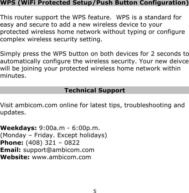 5    WPS (WiFi Protected Setup/Push Button Configuration)  This router support the WPS feature.  WPS is a standard for easy and secure to add a new wireless device to your protected wireless home network without typing or configure complex wireless security setting.    Simply press the WPS button on both devices for 2 seconds to automatically configure the wireless security. Your new deivce will be joining your protected wireless home network within minutes.  Technical Support  Visit ambicom.com online for latest tips, troubleshooting and updates.  Weekdays: 9:00a.m - 6:00p.m.  (Monday – Friday. Except holidays) Phone: (408) 321 – 0822 Email: support@ambicom.com Website: www.ambicom.com      