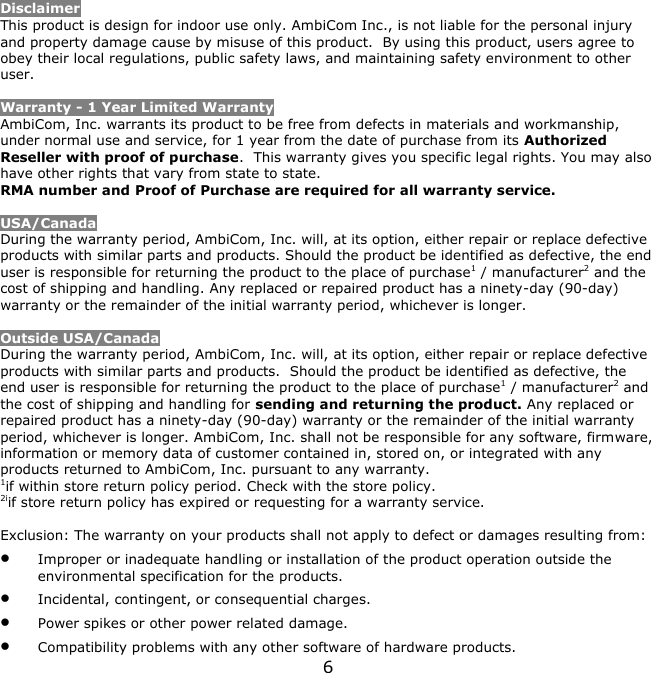 6    Disclaimer This product is design for indoor use only. AmbiCom Inc., is not liable for the personal injury and property damage cause by misuse of this product.  By using this product, users agree to obey their local regulations, public safety laws, and maintaining safety environment to other user.  Warranty - 1 Year Limited Warranty AmbiCom, Inc. warrants its product to be free from defects in materials and workmanship, under normal use and service, for 1 year from the date of purchase from its Authorized Reseller with proof of purchase.  This warranty gives you specific legal rights. You may also have other rights that vary from state to state. RMA number and Proof of Purchase are required for all warranty service.  USA/Canada During the warranty period, AmbiCom, Inc. will, at its option, either repair or replace defective products with similar parts and products. Should the product be identified as defective, the end user is responsible for returning the product to the place of purchase1 / manufacturer2 and the cost of shipping and handling. Any replaced or repaired product has a ninety-day (90-day) warranty or the remainder of the initial warranty period, whichever is longer.   Outside USA/Canada During the warranty period, AmbiCom, Inc. will, at its option, either repair or replace defective products with similar parts and products.  Should the product be identified as defective, the end user is responsible for returning the product to the place of purchase1 / manufacturer2 and the cost of shipping and handling for sending and returning the product. Any replaced or repaired product has a ninety-day (90-day) warranty or the remainder of the initial warranty period, whichever is longer. AmbiCom, Inc. shall not be responsible for any software, firmware, information or memory data of customer contained in, stored on, or integrated with any products returned to AmbiCom, Inc. pursuant to any warranty. 1if within store return policy period. Check with the store policy. 2iif store return policy has expired or requesting for a warranty service.  Exclusion: The warranty on your products shall not apply to defect or damages resulting from:  Improper or inadequate handling or installation of the product operation outside the environmental specification for the products.  Incidental, contingent, or consequential charges.  Power spikes or other power related damage.  Compatibility problems with any other software of hardware products. 