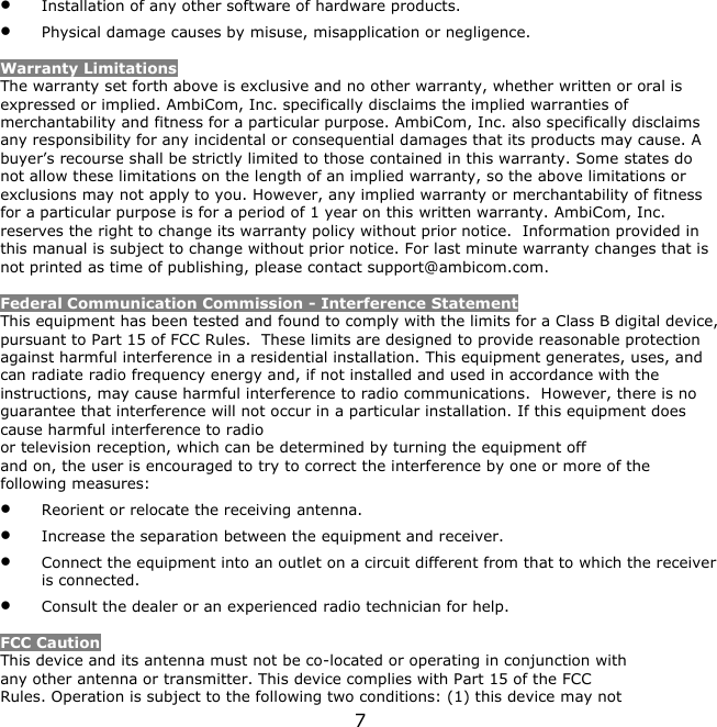 7     Installation of any other software of hardware products.  Physical damage causes by misuse, misapplication or negligence.  Warranty Limitations The warranty set forth above is exclusive and no other warranty, whether written or oral is expressed or implied. AmbiCom, Inc. specifically disclaims the implied warranties of merchantability and fitness for a particular purpose. AmbiCom, Inc. also specifically disclaims any responsibility for any incidental or consequential damages that its products may cause. A buyer’s recourse shall be strictly limited to those contained in this warranty. Some states do not allow these limitations on the length of an implied warranty, so the above limitations or exclusions may not apply to you. However, any implied warranty or merchantability of fitness for a particular purpose is for a period of 1 year on this written warranty. AmbiCom, Inc. reserves the right to change its warranty policy without prior notice.  Information provided in this manual is subject to change without prior notice. For last minute warranty changes that is not printed as time of publishing, please contact support@ambicom.com.  Federal Communication Commission - Interference Statement This equipment has been tested and found to comply with the limits for a Class B digital device, pursuant to Part 15 of FCC Rules.  These limits are designed to provide reasonable protection against harmful interference in a residential installation. This equipment generates, uses, and can radiate radio frequency energy and, if not installed and used in accordance with the instructions, may cause harmful interference to radio communications.  However, there is no guarantee that interference will not occur in a particular installation. If this equipment does cause harmful interference to radio or television reception, which can be determined by turning the equipment off and on, the user is encouraged to try to correct the interference by one or more of the following measures:  Reorient or relocate the receiving antenna.  Increase the separation between the equipment and receiver.  Connect the equipment into an outlet on a circuit different from that to which the receiver is connected.  Consult the dealer or an experienced radio technician for help.  FCC Caution This device and its antenna must not be co-located or operating in conjunction with any other antenna or transmitter. This device complies with Part 15 of the FCC Rules. Operation is subject to the following two conditions: (1) this device may not 