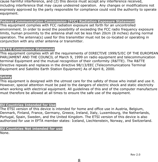 8    cause harmful interference, and (2) this device must accept any interference received, including interference that may cause undesired operation.  Any changes or modifications not expressly approved by the party responsible for compliance could void the authority to operate equipment.  Federal Communication Commission (FCC) Radiation Exposure Statement This equipment complies with FCC radiation exposure set forth for an uncontrolled environment. In order to avoid the possibility of exceeding the FCC radio frequency exposure limits, human proximity to the antenna shall not be less than 20cm (8 inches) during normal operation. The antenna(s) used for this transmitter must not be co-located or operating in conjunction with any other antenna or transmitter.  R&amp;TTE Compliance Statement This equipment complies with all the requirements of DIRECTIVE 1999/5/EC OF THE EUROPEAN PARLIAMENT AND THE COUNCIL of March 9, 1999 on radio equipment and telecommunication terminal Equipment and the mutual recognition of their conformity (R&amp;TTE). The R&amp;TTE Directive repeals and replaces in the directive 98/13/EEC (Telecommunications Terminal Equipment and Satellite Earth Station Equipment) As of April 8, 2000.  Safety This equipment is designed with the utmost care for the safety of those who install and use it. However, special attention must be paid to the dangers of electric shock and static electricity when working with electrical equipment. All guidelines of this and of the computer manufacture must therefore be allowed at all times to ensure the safe use of the equipment.   EU Countries Intended for Use  The ETSI version of this device is intended for home and office use in Austria, Belgium, Denmark, Finland, France, Germany, Greece, Ireland, Italy, Luxembourg, the Netherlands, Portugal, Spain, Sweden, and the United Kingdom. The ETSI version of this device is also authorized for use in EFTA member states: Iceland, Liechtenstein, Norway, and Switzerland.  EU Countries Not intended for use  None.                    Rev 2.0 