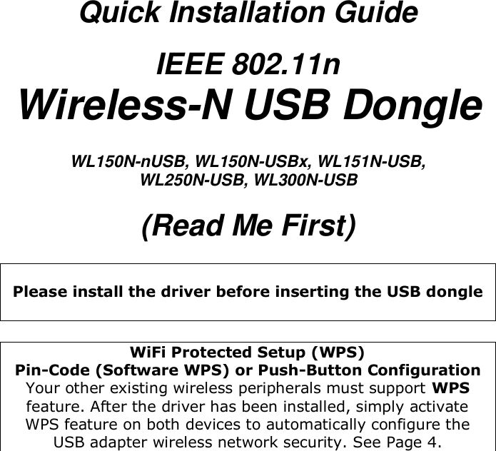 Quick Installation Guide IEEE 802.11n Wireless-N USB Dongle  WL150N-nUSB, WL150N-USBx, WL151N-USB,  WL250N-USB, WL300N-USB  (Read Me First)   Please install the driver before inserting the USB dongle   WiFi Protected Setup (WPS)  Pin-Code (Software WPS) or Push-Button Configuration Your other existing wireless peripherals must support WPS feature. After the driver has been installed, simply activate WPS feature on both devices to automatically configure the USB adapter wireless network security. See Page 4.  