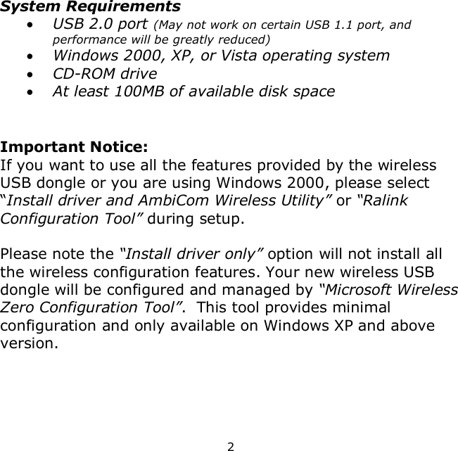 2     System Requirements  USB 2.0 port (May not work on certain USB 1.1 port, and performance will be greatly reduced)  Windows 2000, XP, or Vista operating system  CD-ROM drive  At least 100MB of available disk space   Important Notice: If you want to use all the features provided by the wireless USB dongle or you are using Windows 2000, please select “Install driver and AmbiCom Wireless Utility” or “Ralink Configuration Tool” during setup.   Please note the “Install driver only” option will not install all the wireless configuration features. Your new wireless USB dongle will be configured and managed by “Microsoft Wireless Zero Configuration Tool”.  This tool provides minimal configuration and only available on Windows XP and above version.    