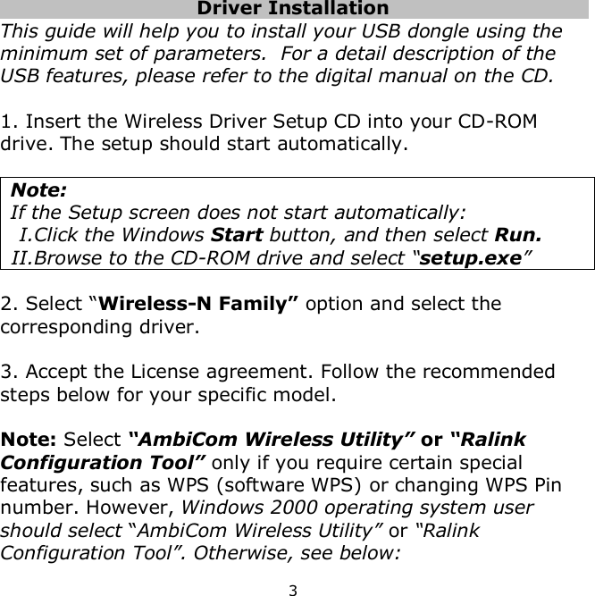 3      Driver Installation     This guide will help you to install your USB dongle using the minimum set of parameters.  For a detail description of the USB features, please refer to the digital manual on the CD.  1. Insert the Wireless Driver Setup CD into your CD-ROM drive. The setup should start automatically.   Note:  If the Setup screen does not start automatically: I.Click the Windows Start button, and then select Run. II. Browse to the CD-ROM drive and select “setup.exe”  2. Select “Wireless-N Family” option and select the corresponding driver.  3. Accept the License agreement. Follow the recommended steps below for your specific model.  Note: Select “AmbiCom Wireless Utility” or “Ralink Configuration Tool” only if you require certain special features, such as WPS (software WPS) or changing WPS Pin number. However, Windows 2000 operating system user should select “AmbiCom Wireless Utility” or “Ralink Configuration Tool”. Otherwise, see below: 