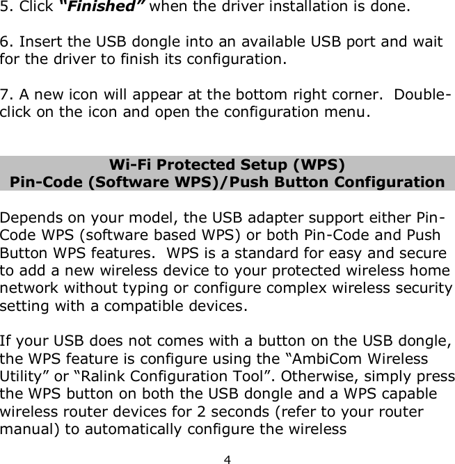 4    5. Click “Finished” when the driver installation is done.  6. Insert the USB dongle into an available USB port and wait for the driver to finish its configuration.  7. A new icon will appear at the bottom right corner.  Double-click on the icon and open the configuration menu.   Wi-Fi Protected Setup (WPS) Pin-Code (Software WPS)/Push Button Configuration  Depends on your model, the USB adapter support either Pin-Code WPS (software based WPS) or both Pin-Code and Push Button WPS features.  WPS is a standard for easy and secure to add a new wireless device to your protected wireless home network without typing or configure complex wireless security setting with a compatible devices.    If your USB does not comes with a button on the USB dongle, the WPS feature is configure using the “AmbiCom Wireless Utility” or “Ralink Configuration Tool”. Otherwise, simply press the WPS button on both the USB dongle and a WPS capable wireless router devices for 2 seconds (refer to your router manual) to automatically configure the wireless 