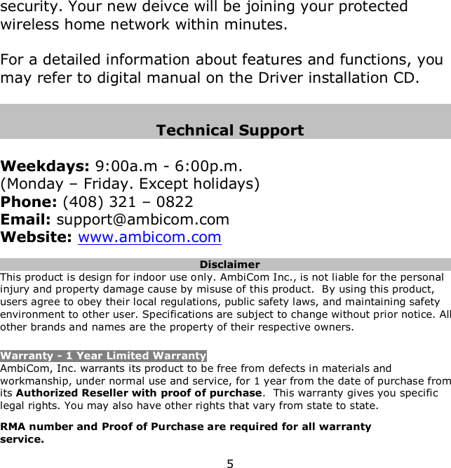 5    security. Your new deivce will be joining your protected wireless home network within minutes.  For a detailed information about features and functions, you may refer to digital manual on the Driver installation CD.   Technical Support  Weekdays: 9:00a.m - 6:00p.m.  (Monday – Friday. Except holidays) Phone: (408) 321 – 0822 Email: support@ambicom.com Website: www.ambicom.com  Disclaimer This product is design for indoor use only. AmbiCom Inc., is not liable for the personal injury and property damage cause by misuse of this product.  By using this product, users agree to obey their local regulations, public safety laws, and maintaining safety environment to other user. Specifications are subject to change without prior notice. All other brands and names are the property of their respective owners.  Warranty - 1 Year Limited Warranty AmbiCom, Inc. warrants its product to be free from defects in materials and workmanship, under normal use and service, for 1 year from the date of purchase from its Authorized Reseller with proof of purchase.  This warranty gives you specific legal rights. You may also have other rights that vary from state to state. RMA number and Proof of Purchase are required for all warranty service. 