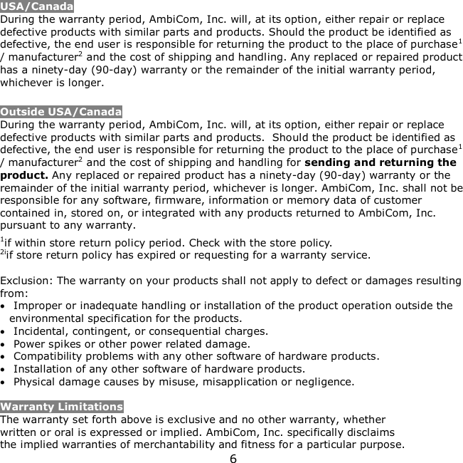 6     USA/Canada During the warranty period, AmbiCom, Inc. will, at its option, either repair or replace defective products with similar parts and products. Should the product be identified as defective, the end user is responsible for returning the product to the place of purchase1 / manufacturer2 and the cost of shipping and handling. Any replaced or repaired product has a ninety-day (90-day) warranty or the remainder of the initial warranty period, whichever is longer.   Outside USA/Canada During the warranty period, AmbiCom, Inc. will, at its option, either repair or replace defective products with similar parts and products.  Should the product be identified as defective, the end user is responsible for returning the product to the place of purchase1 / manufacturer2 and the cost of shipping and handling for sending and returning the product. Any replaced or repaired product has a ninety-day (90-day) warranty or the remainder of the initial warranty period, whichever is longer. AmbiCom, Inc. shall not be responsible for any software, firmware, information or memory data of customer contained in, stored on, or integrated with any products returned to AmbiCom, Inc. pursuant to any warranty. 1if within store return policy period. Check with the store policy. 2iif store return policy has expired or requesting for a warranty service.  Exclusion: The warranty on your products shall not apply to defect or damages resulting from:  Improper or inadequate handling or installation of the product operation outside the environmental specification for the products.  Incidental, contingent, or consequential charges.  Power spikes or other power related damage.  Compatibility problems with any other software of hardware products.  Installation of any other software of hardware products.  Physical damage causes by misuse, misapplication or negligence.  Warranty Limitations The warranty set forth above is exclusive and no other warranty, whether written or oral is expressed or implied. AmbiCom, Inc. specifically disclaims the implied warranties of merchantability and fitness for a particular purpose. 