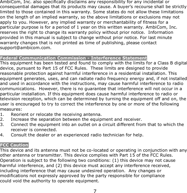 7    AmbiCom, Inc. also specifically disclaims any responsibility for any incidental or consequential damages that its products may cause. A buyer’s recourse shall be strictly limited to those contained in this warranty. Some states do not allow these limitations on the length of an implied warranty, so the above limitations or exclusions may not apply to you. However, any implied warranty or merchantability of fitness for a particular purpose is for a period of 1 year on this written warranty. AmbiCom, Inc. reserves the right to change its warranty policy without prior notice.  Information provided in this manual is subject to change without prior notice. For last minute warranty changes that is not printed as time of publishing, please contact support@ambicom.com.  Federal Communication Commission - Interference Statement This equipment has been tested and found to comply with the limits for a Class B digital device, pursuant to Part 15 of FCC Rules.  These limits are designed to provide reasonable protection against harmful interference in a residential installation. This equipment generates, uses, and can radiate radio frequency energy and, if not installed and used in accordance with the instructions, may cause harmful interference to radio communications.  However, there is no guarantee that interference will not occur in a particular installation. If this equipment does cause harmful interference to radio or television reception, which can be determined by turning the equipment off and on, the user is encouraged to try to correct the interference by one or more of the following measures:   1. Reorient or relocate the receiving antenna. 2. Increase the separation between the equipment and receiver. 3. Connect the equipment into an outlet on a circuit different from that to which the receiver is connected. 4. Consult the dealer or an experienced radio technician for help.  FCC Caution This device and its antenna must not be co-located or operating in conjunction with any other antenna or transmitter. This device complies with Part 15 of the FCC Rules. Operation is subject to the following two conditions: (1) this device may not cause harmful interference, and (2) this device must accept any interference received, including interference that may cause undesired operation.  Any changes or modifications not expressly approved by the party responsible for compliance could void the authority to operate equipment. 