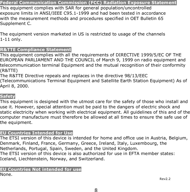 8     Federal Communication Commission (FCC) Radiation Exposure Statement This equipment complies with SAR for general population/uncontrolled exposure limits in ANSI/IEEE C95.1-1999 and had been tested in accordance with the measurement methods and procedures specified in OET Bulletin 65 Supplement C.  The equipment version marketed in US is restricted to usage of the channels 1-11 only.  R&amp;TTE Compliance Statement This equipment complies with all the requirements of DIRECTIVE 1999/5/EC OF THE EUROPEAN PARLIAMENT AND THE COUNCIL of March 9, 1999 on radio equipment and telecommunication terminal Equipment and the mutual recognition of their conformity (R&amp;TTE) The R&amp;TTE Directive repeals and replaces in the directive 98/13/EEC (Telecommunications Terminal Equipment and Satellite Earth Station Equipment) As of April 8, 2000.  Safety This equipment is designed with the utmost care for the safety of those who install and use it. However, special attention must be paid to the dangers of electric shock and static electricity when working with electrical equipment. All guidelines of this and of the computer manufacture must therefore be allowed at all times to ensure the safe use of the equipment.  EU Countries Intended for Use  The ETSI version of this device is intended for home and office use in Austria, Belgium, Denmark, Finland, France, Germany, Greece, Ireland, Italy, Luxembourg, the Netherlands, Portugal, Spain, Sweden, and the United Kingdom. The ETSI version of this device is also authorized for use in EFTA member states: Iceland, Liechtenstein, Norway, and Switzerland.  EU Countries Not intended for use  None. Rev2.2 