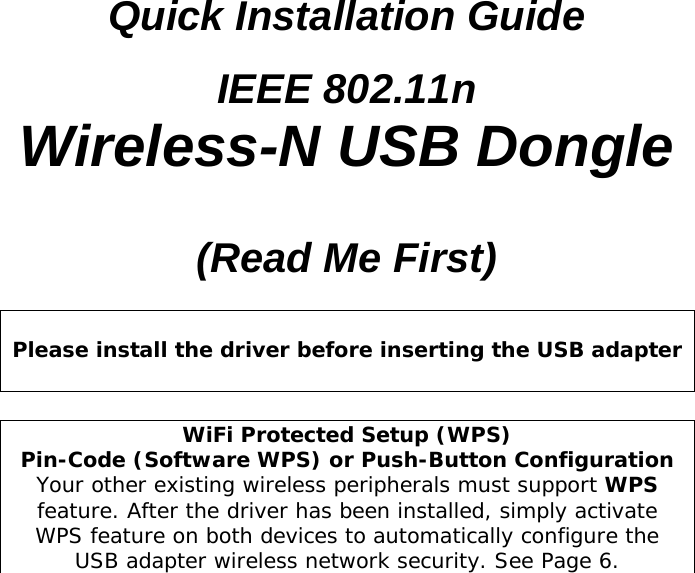  Quick Installation Guide IEEE 802.11n Wireless-N USB Dongle  (Read Me First)   Please install the driver before inserting the USB adapter   WiFi Protected Setup (WPS)  Pin-Code (Software WPS) or Push-Button Configuration Your other existing wireless peripherals must support WPS feature. After the driver has been installed, simply activate WPS feature on both devices to automatically configure the USB adapter wireless network security. See Page 6.  