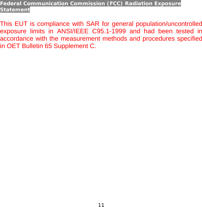 11    Federal Communication Commission (FCC) Radiation Exposure Statement  This EUT is compliance with SAR for general population/uncontrolled exposure limits in ANSI/IEEE C95.1-1999 and had been tested in accordance with the measurement methods and procedures specified in OET Bulletin 65 Supplement C.    