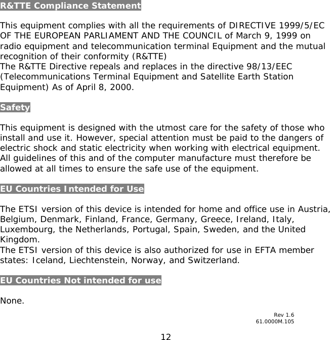 12    R&amp;TTE Compliance Statement  This equipment complies with all the requirements of DIRECTIVE 1999/5/EC OF THE EUROPEAN PARLIAMENT AND THE COUNCIL of March 9, 1999 on radio equipment and telecommunication terminal Equipment and the mutual recognition of their conformity (R&amp;TTE) The R&amp;TTE Directive repeals and replaces in the directive 98/13/EEC (Telecommunications Terminal Equipment and Satellite Earth Station Equipment) As of April 8, 2000.  Safety  This equipment is designed with the utmost care for the safety of those who install and use it. However, special attention must be paid to the dangers of electric shock and static electricity when working with electrical equipment. All guidelines of this and of the computer manufacture must therefore be allowed at all times to ensure the safe use of the equipment.  EU Countries Intended for Use   The ETSI version of this device is intended for home and office use in Austria, Belgium, Denmark, Finland, France, Germany, Greece, Ireland, Italy, Luxembourg, the Netherlands, Portugal, Spain, Sweden, and the United Kingdom. The ETSI version of this device is also authorized for use in EFTA member states: Iceland, Liechtenstein, Norway, and Switzerland.  EU Countries Not intended for use   None.   Rev 1.6 61.0000M.105 