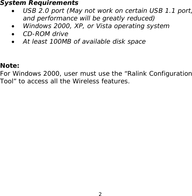 2     System Requirements • USB 2.0 port (May not work on certain USB 1.1 port, and performance will be greatly reduced) • Windows 2000, XP, or Vista operating system • CD-ROM drive • At least 100MB of available disk space   Note: For Windows 2000, user must use the “Ralink Configuration Tool” to access all the Wireless features.              