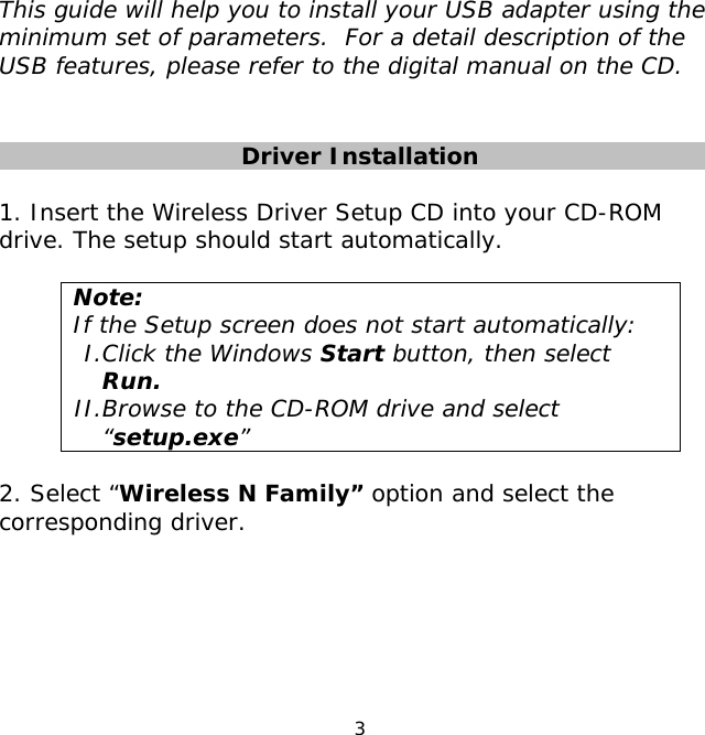 3    This guide will help you to install your USB adapter using the minimum set of parameters.  For a detail description of the USB features, please refer to the digital manual on the CD.    Driver Installation    1. Insert the Wireless Driver Setup CD into your CD-ROM drive. The setup should start automatically.   Note:  If the Setup screen does not start automatically: I.Click the Windows Start button, then select Run. II.Browse to the CD-ROM drive and select “setup.exe”  2. Select “Wireless N Family” option and select the corresponding driver.  