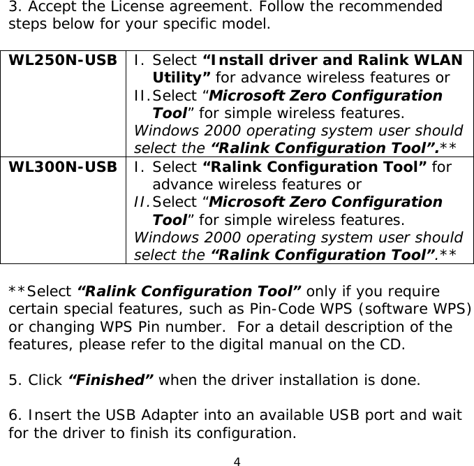 4    3. Accept the License agreement. Follow the recommended steps below for your specific model.  WL250N-USB  I. Select “Install driver and Ralink WLAN Utility” for advance wireless features or  II. Select “Microsoft Zero Configuration Tool” for simple wireless features.  Windows 2000 operating system user should select the “Ralink Configuration Tool”.** WL300N-USB  I. Select “Ralink Configuration Tool” for advance wireless features or II. Select “Microsoft Zero Configuration Tool” for simple wireless features. Windows 2000 operating system user should select the “Ralink Configuration Tool”.**  **Select “Ralink Configuration Tool” only if you require certain special features, such as Pin-Code WPS (software WPS) or changing WPS Pin number.  For a detail description of the features, please refer to the digital manual on the CD.  5. Click “Finished” when the driver installation is done.  6. Insert the USB Adapter into an available USB port and wait for the driver to finish its configuration. 