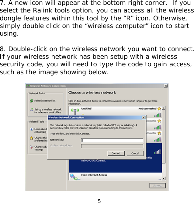 5    7. A new icon will appear at the bottom right corner.  If you select the Ralink tools option, you can access all the wireless dongle features within this tool by the “R” icon. Otherwise, simply double click on the “wireless computer” icon to start using.  8. Double-click on the wireless network you want to connect. If your wireless network has been setup with a wireless security code, you will need to type the code to gain access, such as the image showing below.   