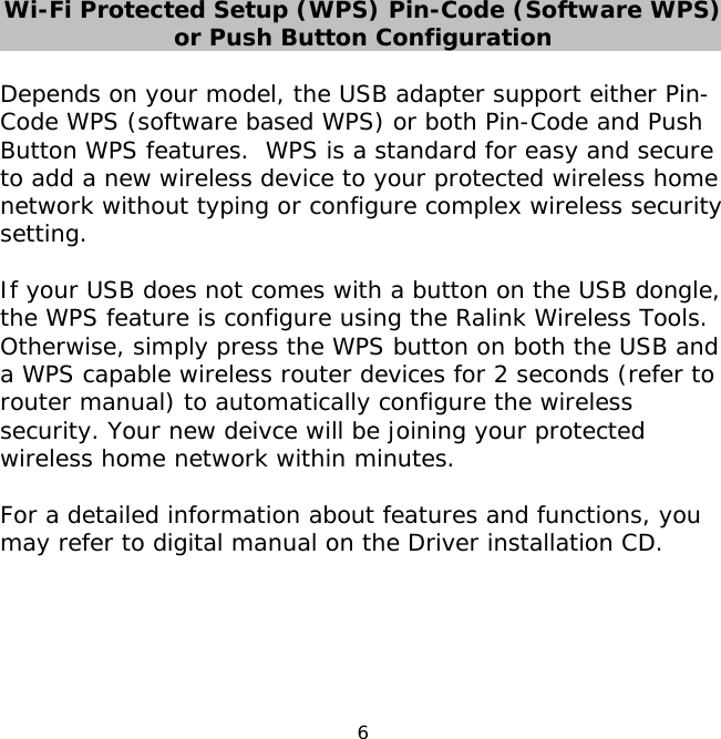 6    Wi-Fi Protected Setup (WPS) Pin-Code (Software WPS) or Push Button Configuration  Depends on your model, the USB adapter support either Pin-Code WPS (software based WPS) or both Pin-Code and Push Button WPS features.  WPS is a standard for easy and secure to add a new wireless device to your protected wireless home network without typing or configure complex wireless security setting.    If your USB does not comes with a button on the USB dongle, the WPS feature is configure using the Ralink Wireless Tools. Otherwise, simply press the WPS button on both the USB and a WPS capable wireless router devices for 2 seconds (refer to router manual) to automatically configure the wireless security. Your new deivce will be joining your protected wireless home network within minutes.  For a detailed information about features and functions, you may refer to digital manual on the Driver installation CD.     