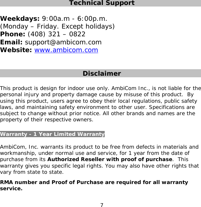 7    Technical Support  Weekdays: 9:00a.m - 6:00p.m.  (Monday – Friday. Except holidays) Phone: (408) 321 – 0822 Email: support@ambicom.com Website: www.ambicom.com   Disclaimer  This product is design for indoor use only. AmbiCom Inc., is not liable for the personal injury and property damage cause by misuse of this product.  By using this product, users agree to obey their local regulations, public safety laws, and maintaining safety environment to other user. Specifications are subject to change without prior notice. All other brands and names are the property of their respective owners.  Warranty - 1 Year Limited Warranty  AmbiCom, Inc. warrants its product to be free from defects in materials and workmanship, under normal use and service, for 1 year from the date of purchase from its Authorized Reseller with proof of purchase.  This warranty gives you specific legal rights. You may also have other rights that vary from state to state. RMA number and Proof of Purchase are required for all warranty service.  