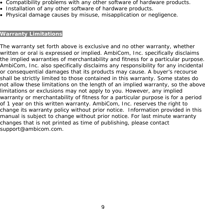 9    • Compatibility problems with any other software of hardware products. • Installation of any other software of hardware products. • Physical damage causes by misuse, misapplication or negligence.  Warranty Limitations  The warranty set forth above is exclusive and no other warranty, whether written or oral is expressed or implied. AmbiCom, Inc. specifically disclaims the implied warranties of merchantability and fitness for a particular purpose. AmbiCom, Inc. also specifically disclaims any responsibility for any incidental or consequential damages that its products may cause. A buyer’s recourse shall be strictly limited to those contained in this warranty. Some states do not allow these limitations on the length of an implied warranty, so the above limitations or exclusions may not apply to you. However, any implied warranty or merchantability of fitness for a particular purpose is for a period of 1 year on this written warranty. AmbiCom, Inc. reserves the right to change its warranty policy without prior notice.  Information provided in this manual is subject to change without prior notice. For last minute warranty changes that is not printed as time of publishing, please contact support@ambicom.com.  