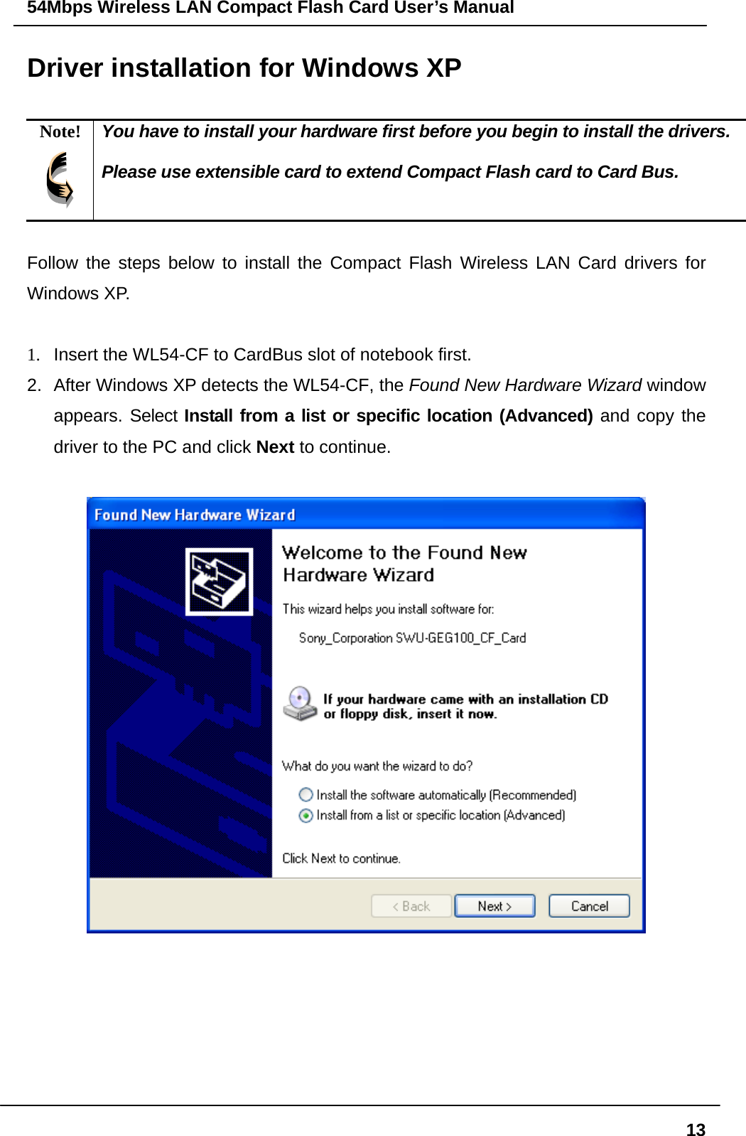 54Mbps Wireless LAN Compact Flash Card User’s Manual  13Driver installation for Windows XP  Note!  You have to install your hardware first before you begin to install the drivers.  Please use extensible card to extend Compact Flash card to Card Bus.  Follow the steps below to install the Compact Flash Wireless LAN Card drivers for Windows XP.  1.  Insert the WL54-CF to CardBus slot of notebook first. 2.  After Windows XP detects the WL54-CF, the Found New Hardware Wizard window appears. Select Install from a list or specific location (Advanced) and copy the driver to the PC and click Next to continue.         