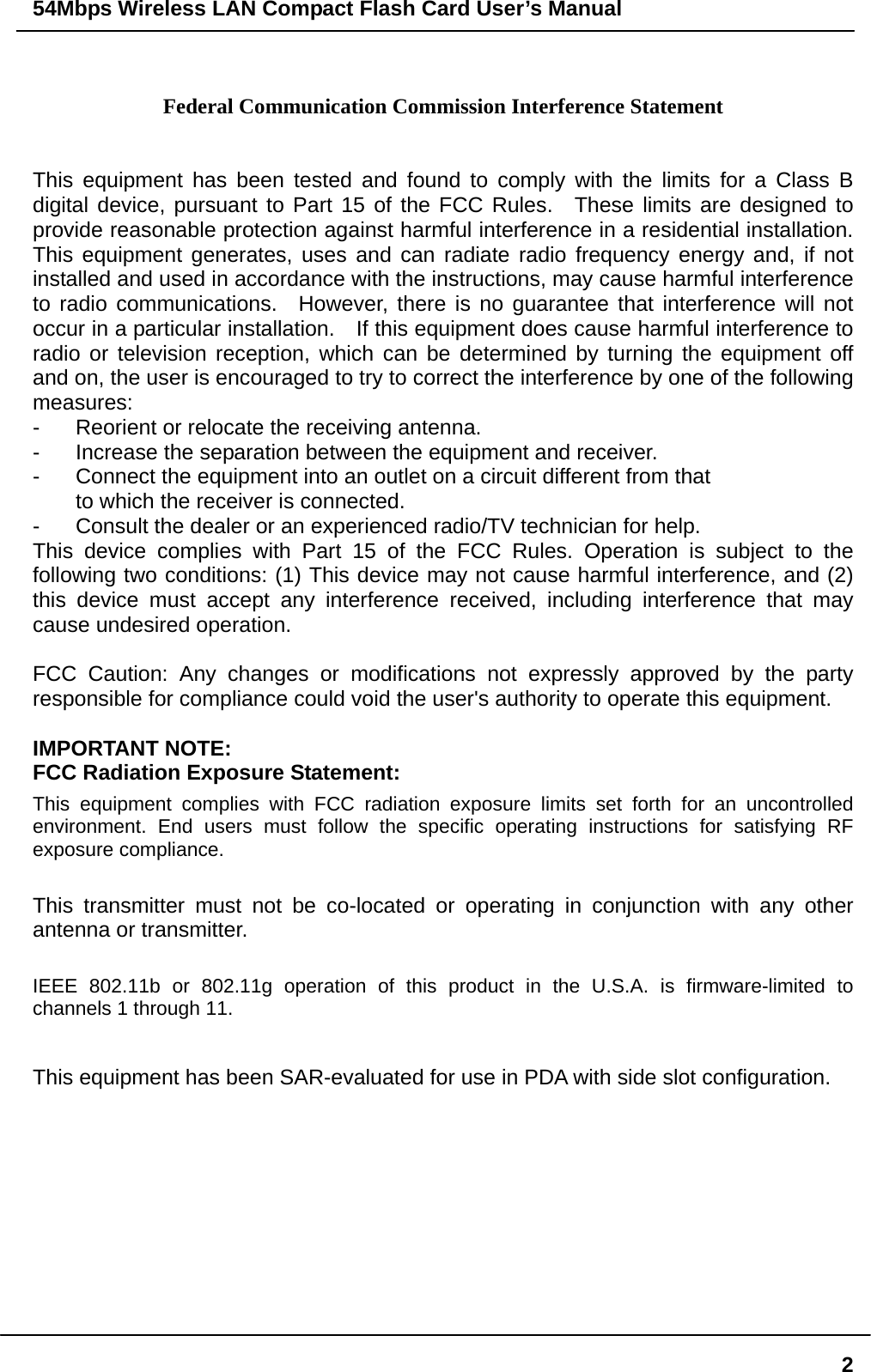 54Mbps Wireless LAN Compact Flash Card User’s Manual  2 Federal Communication Commission Interference Statement  This equipment has been tested and found to comply with the limits for a Class B digital device, pursuant to Part 15 of the FCC Rules.  These limits are designed to provide reasonable protection against harmful interference in a residential installation.   This equipment generates, uses and can radiate radio frequency energy and, if not installed and used in accordance with the instructions, may cause harmful interference to radio communications.  However, there is no guarantee that interference will not occur in a particular installation.    If this equipment does cause harmful interference to radio or television reception, which can be determined by turning the equipment off and on, the user is encouraged to try to correct the interference by one of the following measures: -  Reorient or relocate the receiving antenna. -  Increase the separation between the equipment and receiver. -  Connect the equipment into an outlet on a circuit different from that to which the receiver is connected. -  Consult the dealer or an experienced radio/TV technician for help. This device complies with Part 15 of the FCC Rules. Operation is subject to the following two conditions: (1) This device may not cause harmful interference, and (2) this device must accept any interference received, including interference that may cause undesired operation.  FCC Caution: Any changes or modifications not expressly approved by the party responsible for compliance could void the user&apos;s authority to operate this equipment.  IMPORTANT NOTE: FCC Radiation Exposure Statement: This equipment complies with FCC radiation exposure limits set forth for an uncontrolled environment. End users must follow the specific operating instructions for satisfying RF exposure compliance.  This transmitter must not be co-located or operating in conjunction with any other antenna or transmitter.  IEEE 802.11b or 802.11g operation of this product in the U.S.A. is firmware-limited to channels 1 through 11.  This equipment has been SAR-evaluated for use in PDA with side slot configuration. 