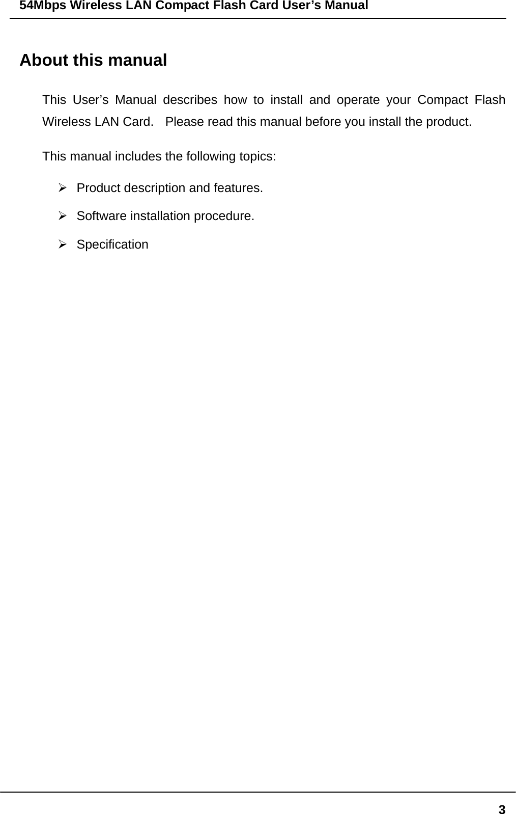 54Mbps Wireless LAN Compact Flash Card User’s Manual  3About this manual This User’s Manual describes how to install and operate your Compact Flash Wireless LAN Card.    Please read this manual before you install the product. This manual includes the following topics:  Product description and features.  Software installation procedure.  Specification 