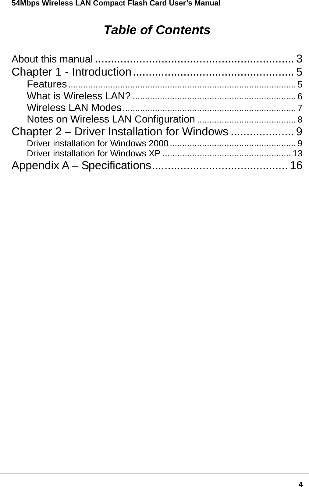 54Mbps Wireless LAN Compact Flash Card User’s Manual  4Table of Contents About this manual ............................................................... 3 Chapter 1 - Introduction................................................... 5 Features............................................................................................ 5 What is Wireless LAN? .................................................................. 6 Wireless LAN Modes...................................................................... 7 Notes on Wireless LAN Configuration ........................................ 8 Chapter 2 – Driver Installation for Windows .................... 9 Driver installation for Windows 2000................................................... 9 Driver installation for Windows XP .................................................... 13 Appendix A – Specifications........................................... 16                                   