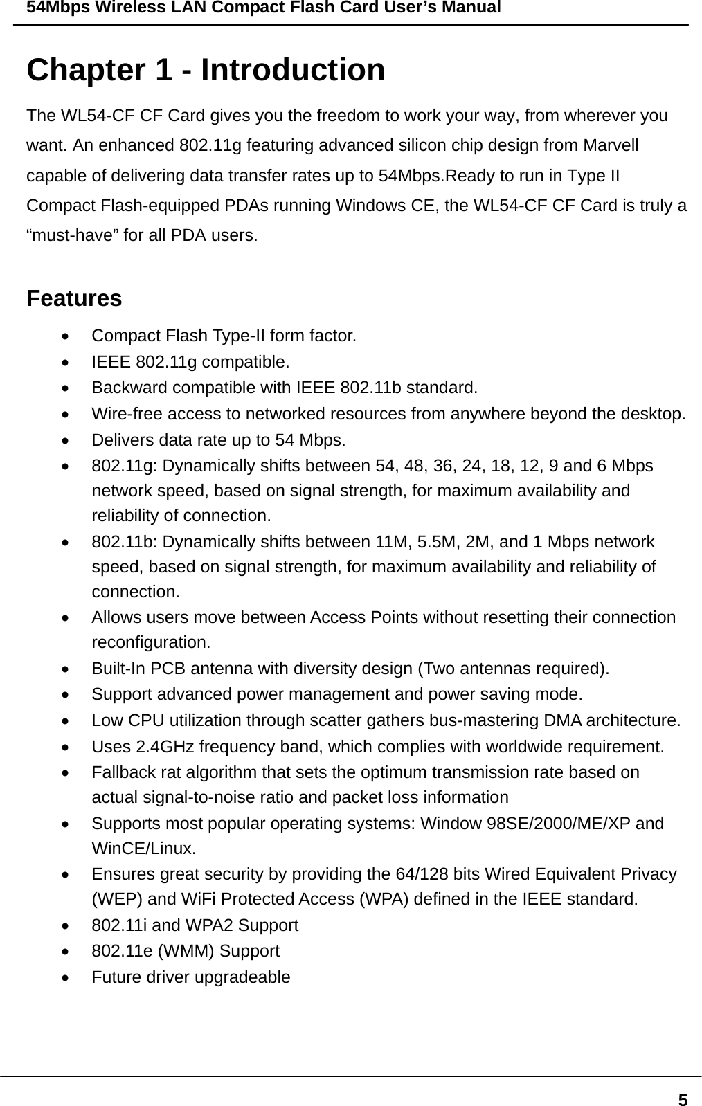 54Mbps Wireless LAN Compact Flash Card User’s Manual  5Chapter 1 - Introduction The WL54-CF CF Card gives you the freedom to work your way, from wherever you want. An enhanced 802.11g featuring advanced silicon chip design from Marvell capable of delivering data transfer rates up to 54Mbps.Ready to run in Type II Compact Flash-equipped PDAs running Windows CE, the WL54-CF CF Card is truly a “must-have” for all PDA users.  Features •  Compact Flash Type-II form factor. •  IEEE 802.11g compatible. •  Backward compatible with IEEE 802.11b standard. •  Wire-free access to networked resources from anywhere beyond the desktop. •  Delivers data rate up to 54 Mbps. •  802.11g: Dynamically shifts between 54, 48, 36, 24, 18, 12, 9 and 6 Mbps network speed, based on signal strength, for maximum availability and reliability of connection. •  802.11b: Dynamically shifts between 11M, 5.5M, 2M, and 1 Mbps network speed, based on signal strength, for maximum availability and reliability of connection. •  Allows users move between Access Points without resetting their connection reconfiguration. •  Built-In PCB antenna with diversity design (Two antennas required). •  Support advanced power management and power saving mode. •  Low CPU utilization through scatter gathers bus-mastering DMA architecture. •  Uses 2.4GHz frequency band, which complies with worldwide requirement. •  Fallback rat algorithm that sets the optimum transmission rate based on actual signal-to-noise ratio and packet loss information •  Supports most popular operating systems: Window 98SE/2000/ME/XP and WinCE/Linux. •  Ensures great security by providing the 64/128 bits Wired Equivalent Privacy (WEP) and WiFi Protected Access (WPA) defined in the IEEE standard. •  802.11i and WPA2 Support   •  802.11e (WMM) Support   •  Future driver upgradeable    