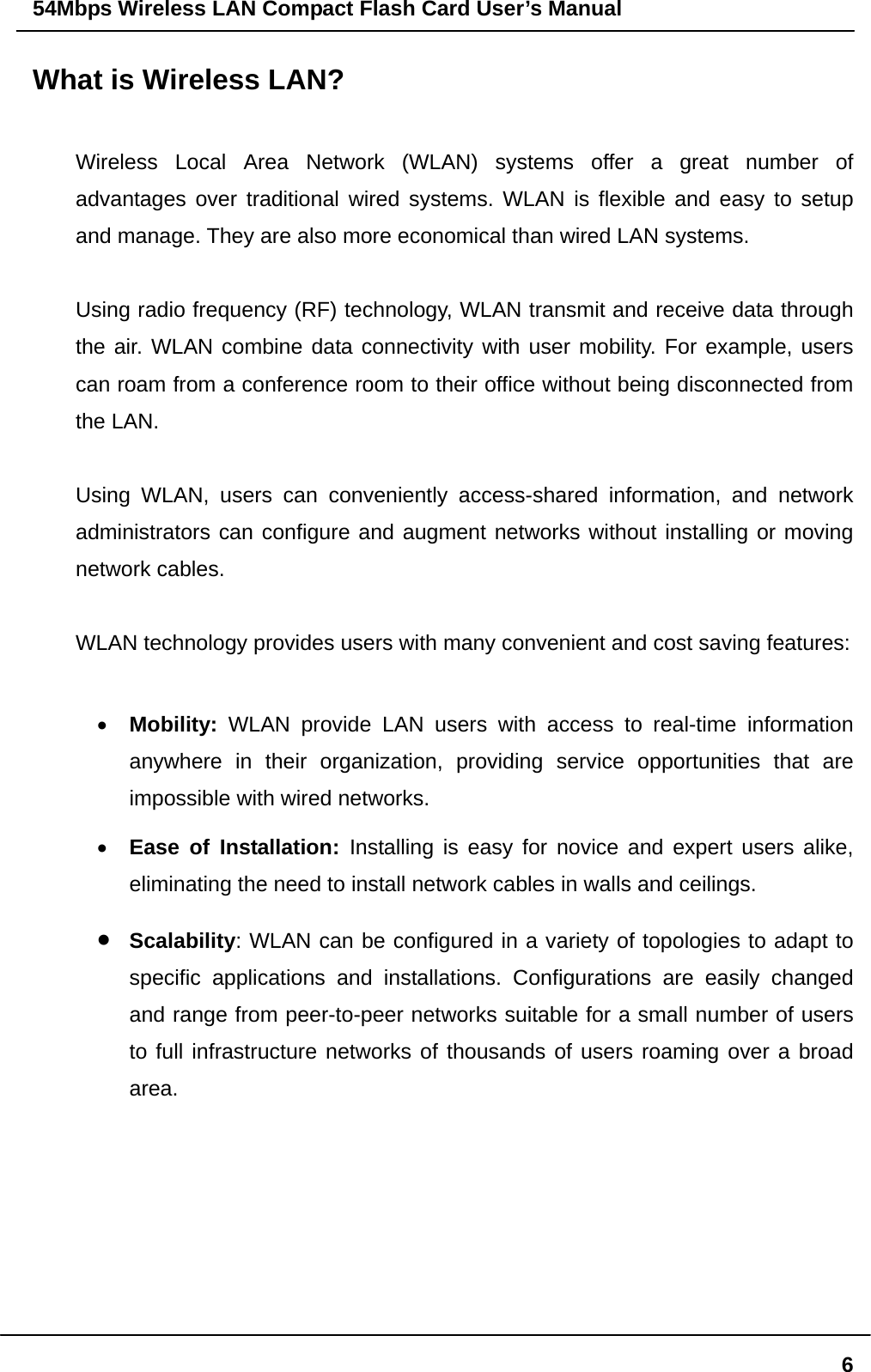 54Mbps Wireless LAN Compact Flash Card User’s Manual  6What is Wireless LAN?  Wireless Local Area Network (WLAN) systems offer a great number of advantages over traditional wired systems. WLAN is flexible and easy to setup and manage. They are also more economical than wired LAN systems.  Using radio frequency (RF) technology, WLAN transmit and receive data through the air. WLAN combine data connectivity with user mobility. For example, users can roam from a conference room to their office without being disconnected from the LAN.  Using WLAN, users can conveniently access-shared information, and network administrators can configure and augment networks without installing or moving network cables.  WLAN technology provides users with many convenient and cost saving features:  •  Mobility: WLAN provide LAN users with access to real-time information anywhere in their organization, providing service opportunities that are impossible with wired networks. •  Ease of Installation: Installing is easy for novice and expert users alike, eliminating the need to install network cables in walls and ceilings.   •  Scalability: WLAN can be configured in a variety of topologies to adapt to specific applications and installations. Configurations are easily changed and range from peer-to-peer networks suitable for a small number of users to full infrastructure networks of thousands of users roaming over a broad area.     