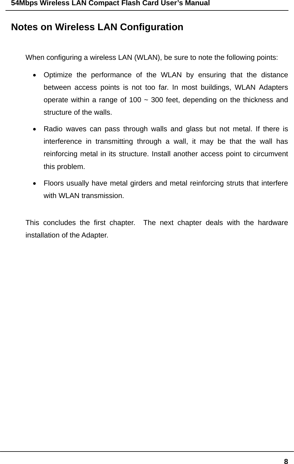54Mbps Wireless LAN Compact Flash Card User’s Manual  8Notes on Wireless LAN Configuration  When configuring a wireless LAN (WLAN), be sure to note the following points: •  Optimize the performance of the WLAN by ensuring that the distance between access points is not too far. In most buildings, WLAN Adapters operate within a range of 100 ~ 300 feet, depending on the thickness and structure of the walls.   •  Radio waves can pass through walls and glass but not metal. If there is interference in transmitting through a wall, it may be that the wall has reinforcing metal in its structure. Install another access point to circumvent this problem. •  Floors usually have metal girders and metal reinforcing struts that interfere with WLAN transmission.  This concludes the first chapter.  The next chapter deals with the hardware installation of the Adapter.                   