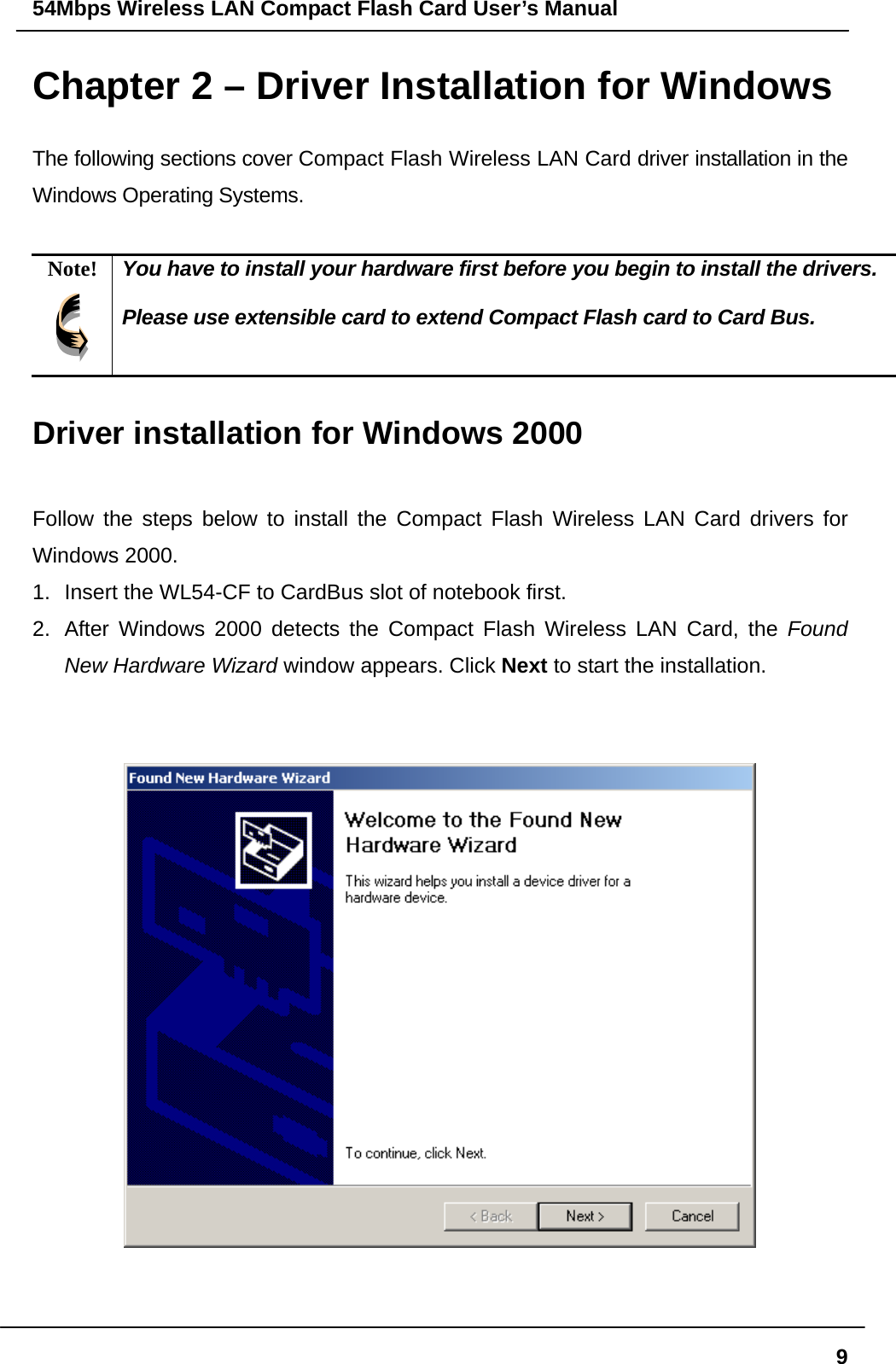 54Mbps Wireless LAN Compact Flash Card User’s Manual  9Chapter 2 – Driver Installation for Windows The following sections cover Compact Flash Wireless LAN Card driver installation in the Windows Operating Systems.  Note!  You have to install your hardware first before you begin to install the drivers.  Please use extensible card to extend Compact Flash card to Card Bus.  Driver installation for Windows 2000  Follow the steps below to install the Compact Flash Wireless LAN Card drivers for Windows 2000. 1.  Insert the WL54-CF to CardBus slot of notebook first.   2.  After Windows 2000 detects the Compact Flash Wireless LAN Card, the Found New Hardware Wizard window appears. Click Next to start the installation.      