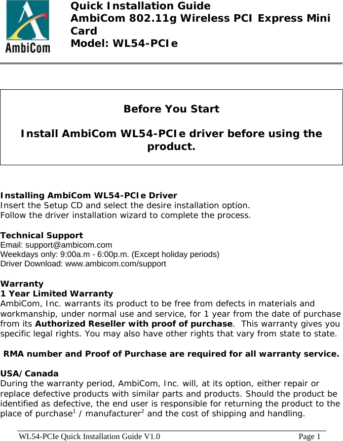  Quick Installation Guide AmbiCom 802.11g Wireless PCI Express Mini Card Model: WL54-PCIe     Before You Start  Install AmbiCom WL54-PCIe driver before using the product.    Installing AmbiCom WL54-PCIe Driver  Insert the Setup CD and select the desire installation option.  Follow the driver installation wizard to complete the process.  Technical Support Email: support@ambicom.com   Weekdays only: 9:00a.m - 6:00p.m. (Except holiday periods) Driver Download: www.ambicom.com/support  Warranty 1 Year Limited Warranty AmbiCom, Inc. warrants its product to be free from defects in materials and workmanship, under normal use and service, for 1 year from the date of purchase from its Authorized Reseller with proof of purchase.  This warranty gives you specific legal rights. You may also have other rights that vary from state to state.  RMA number and Proof of Purchase are required for all warranty service.  USA/Canada During the warranty period, AmbiCom, Inc. will, at its option, either repair or replace defective products with similar parts and products. Should the product be identified as defective, the end user is responsible for returning the product to the place of purchase1 / manufacturer2 and the cost of shipping and handling.  WL54-PCIe Quick Installation Guide V1.0                                                                    Page 1 